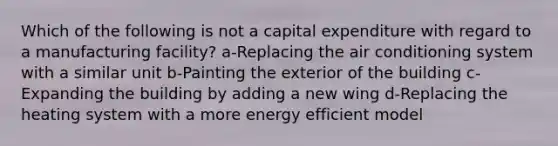 Which of the following is not a capital expenditure with regard to a manufacturing facility? a-Replacing the air conditioning system with a similar unit b-Painting the exterior of the building c-Expanding the building by adding a new wing d-Replacing the heating system with a more energy efficient model