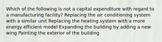 Which of the following is not a capital expenditure with regard to a manufacturing facility? Replacing the air conditioning system with a similar unit Replacing the heating system with a more energy efficient model Expanding the building by adding a new wing Painting the exterior of the building