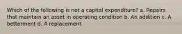 Which of the following is not a capital expenditure? a. Repairs that maintain an asset in operating condition b. An addition c. A betterment d. A replacement