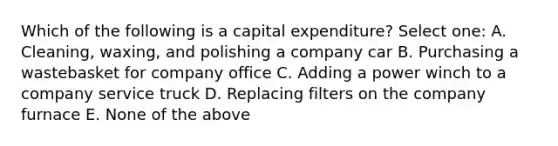 Which of the following is a capital expenditure? Select one: A. Cleaning, waxing, and polishing a company car B. Purchasing a wastebasket for company office C. Adding a power winch to a company service truck D. Replacing filters on the company furnace E. None of the above