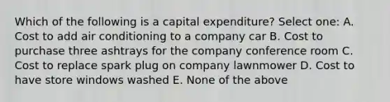 Which of the following is a capital expenditure? Select one: A. Cost to add air conditioning to a company car B. Cost to purchase three ashtrays for the company conference room C. Cost to replace spark plug on company lawnmower D. Cost to have store windows washed E. None of the above