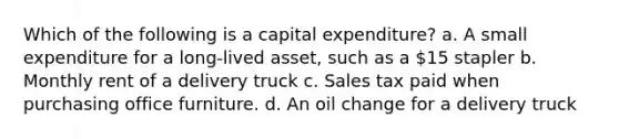 Which of the following is a capital expenditure? a. A small expenditure for a long-lived asset, such as a 15 stapler b. Monthly rent of a delivery truck c. Sales tax paid when purchasing office furniture. d. An oil change for a delivery truck