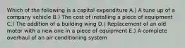 Which of the following is a capital expenditure A.) A tune up of a company vehicle B.) The cost of installing a piece of equipment C.) The addition of a building wing D.) Replacement of an old motor with a new one in a piece of equipment E.) A complete overhaul of an air conditioning system