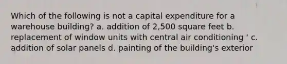 Which of the following is not a capital expenditure for a warehouse building? a. addition of 2,500 square feet b. replacement of window units with central air conditioning ' c. addition of solar panels d. painting of the building's exterior