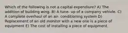 Which of the following is not a capital expendiure? A) The addition of building wing. B) A tune- up of a company vehivle. C) A complete overhaul of an air- conditioning system D) Replacement of an old monitor with a new one is a piece of equipment E) The cost of installing a piece of equipment.