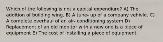 Which of the following is not a capital expendiure? A) The addition of building wing. B) A tune- up of a company vehivle. C) A complete overhaul of an air- conditioning system D) Replacement of an old monitor with a new one is a piece of equipment E) The cost of installing a piece of equipment.