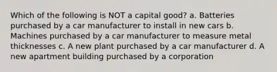 Which of the following is NOT a capital good? a. Batteries purchased by a car manufacturer to install in new cars b. Machines purchased by a car manufacturer to measure metal thicknesses c. A new plant purchased by a car manufacturer d. A new apartment building purchased by a corporation