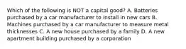 Which of the following is NOT a capital good? A. Batteries purchased by a car manufacturer to install in new cars B. Machines purchased by a car manufacturer to measure metal thicknesses C. A new house purchased by a family D. A new apartment building purchased by a corporation