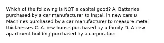 Which of the following is NOT a capital good? A. Batteries purchased by a car manufacturer to install in new cars B. Machines purchased by a car manufacturer to measure metal thicknesses C. A new house purchased by a family D. A new apartment building purchased by a corporation