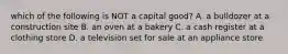 which of the following is NOT a capital good? A. a bulldozer at a construction site B. an oven at a bakery C. a cash register at a clothing store D. a television set for sale at an appliance store