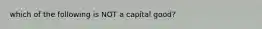 which of the following is NOT a capital good?