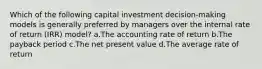 Which of the following capital investment decision-making models is generally preferred by managers over the internal rate of return (IRR) model? a.The accounting rate of return b.The payback period c.The net present value d.The average rate of return