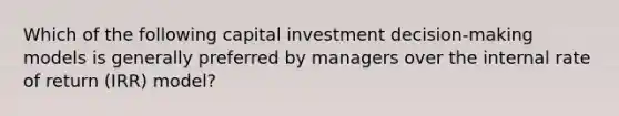 Which of the following capital investment decision-making models is generally preferred by managers over the internal rate of return (IRR) model?