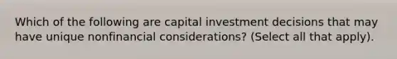 Which of the following are capital investment decisions that may have unique nonfinancial considerations? (Select all that apply).