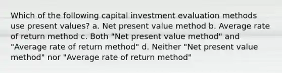 Which of the following capital investment evaluation methods use present values? a. Net present value method b. Average rate of return method c. Both "Net present value method" and "Average rate of return method" d. Neither "Net present value method" nor "Average rate of return method"