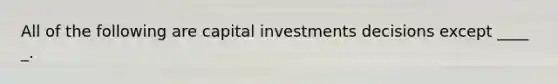 All of the following are capital investments decisions except ____​_.