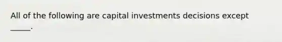 All of the following are capital investments decisions except _____.