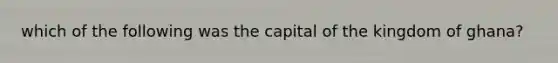 which of the following was the capital of the kingdom of ghana?