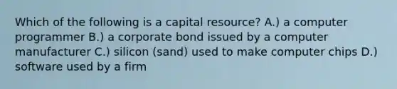 Which of the following is a capital resource? A.) a computer programmer B.) a corporate bond issued by a computer manufacturer C.) silicon (sand) used to make computer chips D.) software used by a firm