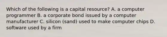 Which of the following is a capital resource? A. a computer programmer B. a corporate bond issued by a computer manufacturer C. silicon (sand) used to make computer chips D. software used by a firm