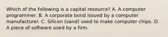 Which of the following is a capital resource? A. A computer programmer. B. A corporate bond issued by a computer manufacturer. C. Silicon (sand) used to make computer chips. D. A piece of software used by a firm.