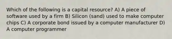 Which of the following is a capital resource? A) A piece of software used by a firm B) Silicon (sand) used to make computer chips C) A corporate bond issued by a computer manufacturer D) A computer programmer