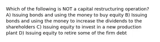 Which of the following is NOT a capital restructuring operation? A) Issuing bonds and using the money to buy equity B) Issuing bonds and using the money to increase the dividends to the shareholders C) Issuing equity to invest in a new production plant D) Issuing equity to retire some of the firm debt