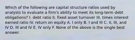 Which of the following are capital structure ratios used by analysts to evaluate a firm's ability to meet its long-term debt obligations? I. debt ratio II. fixed asset turnover III. times interest earned ratio IV. return on equity A. I only B. I and III C. II, III, and IV D. III and IV E. IV only F. None of the above is the single best answer.