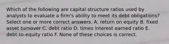 Which of the following are capital structure ratios used by analysts to evaluate a firm's ability to meet its debt obligations? Select one or more correct answers. A. return on equity B. fixed asset turnover C. debt ratio D. times interest earned ratio E. debt-to-equity ratio F. None of these choices is correct.