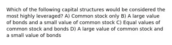 Which of the following capital structures would be considered the most highly leveraged? A) Common stock only B) A large value of bonds and a small value of common stock C) Equal values of common stock and bonds D) A large value of common stock and a small value of bonds