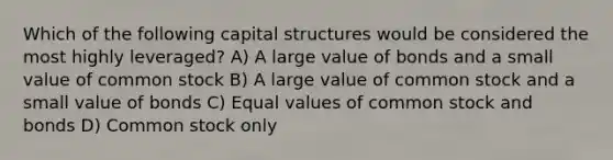 Which of the following capital structures would be considered the most highly leveraged? A) A large value of bonds and a small value of common stock B) A large value of common stock and a small value of bonds C) Equal values of common stock and bonds D) Common stock only