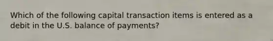 Which of the following capital transaction items is entered as a debit in the U.S. balance of payments?