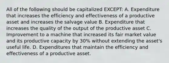 All of the following should be capitalized EXCEPT: A. Expenditure that increases the efficiency and effectiveness of a productive asset and increases the salvage value B. Expenditure that increases the quality of the output of the productive asset C. Improvement to a machine that increased its fair market value and its productive capacity by 30% without extending the asset's useful life. D. Expenditures that maintain the efficiency and effectiveness of a productive asset.