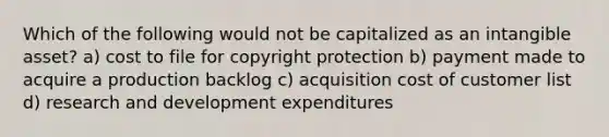 Which of the following would not be capitalized as an intangible asset? a) cost to file for copyright protection b) payment made to acquire a production backlog c) acquisition cost of customer list d) research and development expenditures