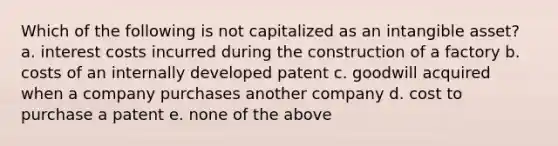 Which of the following is not capitalized as an intangible asset? a. interest costs incurred during the construction of a factory b. costs of an internally developed patent c. goodwill acquired when a company purchases another company d. cost to purchase a patent e. none of the above