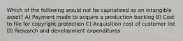 Which of the following would not be capitalized as an intangible asset? A) Payment made to acquire a production backlog B) Cost to file for copyright protection C) Acquisition cost of customer list D) Research and development expenditures