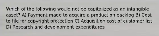 Which of the following would not be capitalized as an intangible asset? A) Payment made to acquire a production backlog B) Cost to file for copyright protection C) Acquisition cost of customer list D) Research and development expenditures