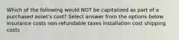 Which of the following would NOT be capitalized as part of a purchased asset's cost? Select answer from the options below insurance costs non-refundable taxes installation cost shipping costs