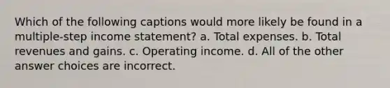 Which of the following captions would more likely be found in a multiple-step income statement? a. Total expenses. b. Total revenues and gains. c. Operating income. d. All of the other answer choices are incorrect.