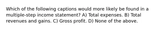 Which of the following captions would more likely be found in a multiple-step income statement? A) Total expenses. B) Total revenues and gains. C) Gross profit. D) None of the above.