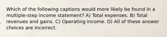 Which of the following captions would more likely be found in a multiple-step income statement? A) Total expenses. B) Total revenues and gains. C) Operating income. D) All of these answer choices are incorrect.