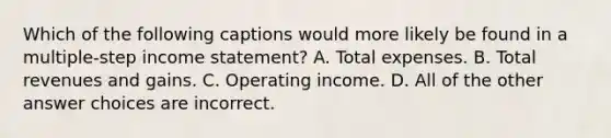 Which of the following captions would more likely be found in a multiple-step income statement? A. Total expenses. B. Total revenues and gains. C. Operating income. D. All of the other answer choices are incorrect.