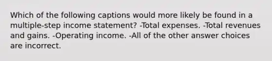 Which of the following captions would more likely be found in a multiple-step income statement? -Total expenses. -Total revenues and gains. -Operating income. -All of the other answer choices are incorrect.