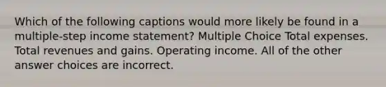 Which of the following captions would more likely be found in a multiple-step income statement? Multiple Choice Total expenses. Total revenues and gains. Operating income. All of the other answer choices are incorrect.