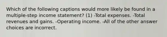 Which of the following captions would more likely be found in a multiple-step income statement? (1) -Total expenses. -Total revenues and gains. -Operating income. -All of the other answer choices are incorrect.