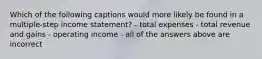 Which of the following captions would more likely be found in a multiple-step income statement? - total expenses - total revenue and gains - operating income - all of the answers above are incorrect