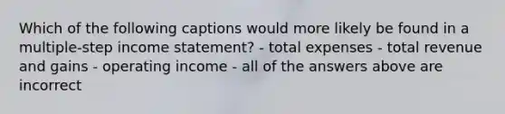 Which of the following captions would more likely be found in a multiple-step income statement? - total expenses - total revenue and gains - operating income - all of the answers above are incorrect