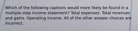 Which of the following captions would more likely be found in a multiple-step income statement? Total expenses. Total revenues and gains. Operating income. All of the other answer choices are incorrect.