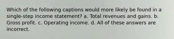 Which of the following captions would more likely be found in a single-step income statement? a. Total revenues and gains. b. Gross profit. c. Operating income. d. All of these answers are incorrect.