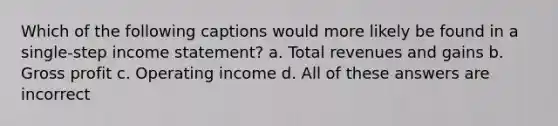 Which of the following captions would more likely be found in a single-step <a href='https://www.questionai.com/knowledge/kCPMsnOwdm-income-statement' class='anchor-knowledge'>income statement</a>? a. Total revenues and gains b. <a href='https://www.questionai.com/knowledge/klIB6Lsdwh-gross-profit' class='anchor-knowledge'>gross profit</a> c. Operating income d. All of these answers are incorrect